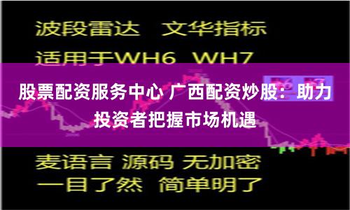 股票配资服务中心 广西配资炒股：助力投资者把握市场机遇