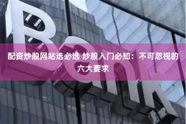 配资炒股网站选必选 炒股入门必知：不可忽视的六大要求