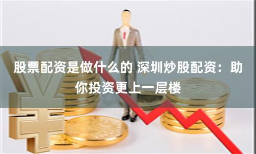 股票配资是做什么的 深圳炒股配资：助你投资更上一层楼