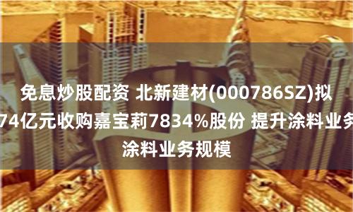 免息炒股配资 北新建材(000786SZ)拟斥4074亿元收购嘉宝莉7834%股份 提升涂料业务规模