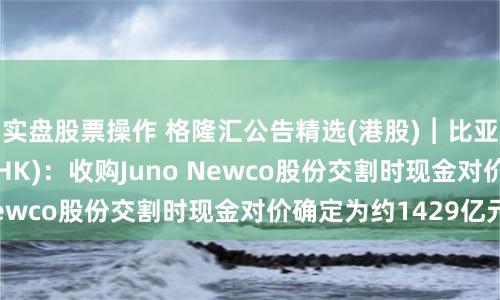 实盘股票操作 格隆汇公告精选(港股)︱比亚迪股份(01211HK)：收购Juno Newco股份交割时现金对价确定为约1429亿元