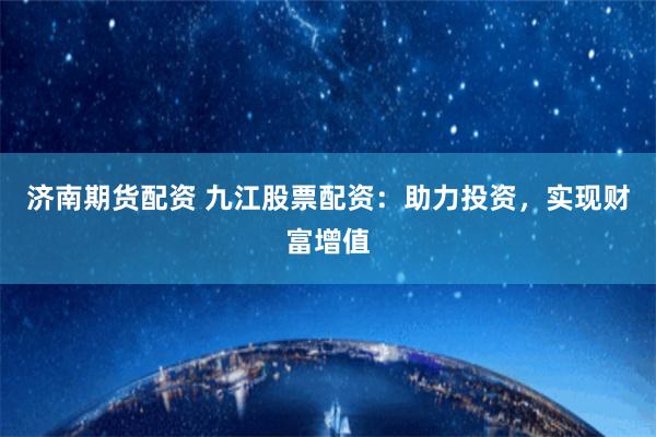 济南期货配资 九江股票配资：助力投资，实现财富增值