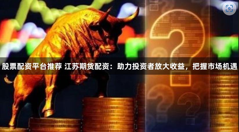 股票配资平台推荐 江苏期货配资：助力投资者放大收益，把握市场机遇
