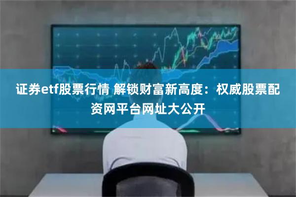 证券etf股票行情 解锁财富新高度：权威股票配资网平台网址大公开