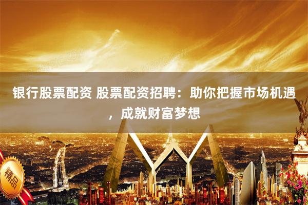 银行股票配资 股票配资招聘：助你把握市场机遇，成就财富梦想