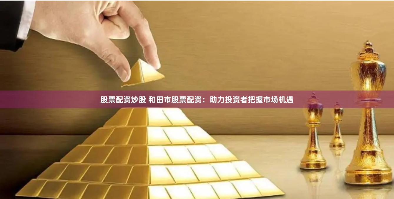股票配资炒股 和田市股票配资：助力投资者把握市场机遇