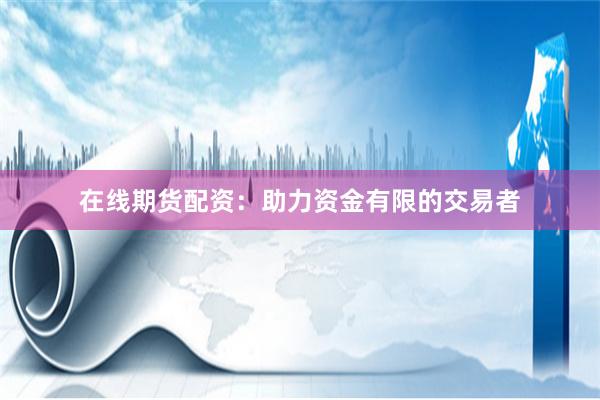 在线期货配资：助力资金有限的交易者