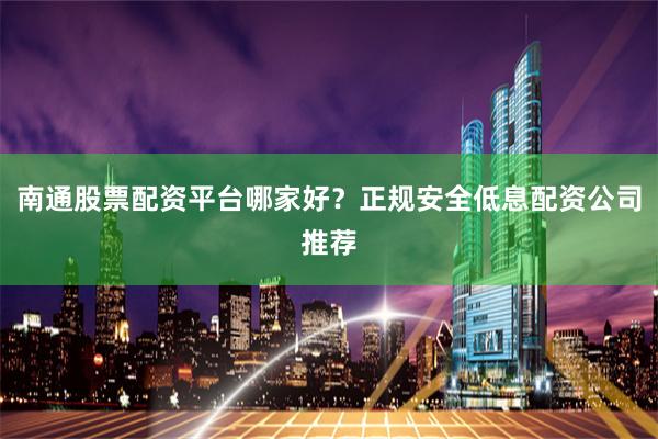 南通股票配资平台哪家好？正规安全低息配资公司推荐