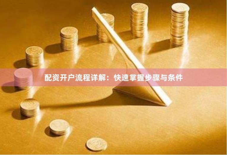 配资开户流程详解：快速掌握步骤与条件